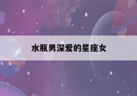 水瓶男深爱的星座女(水瓶男深爱的女人类型)