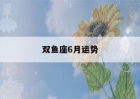 双鱼座6月运势(双鱼座6月运势陶白白)