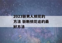 2023斩男人桃花的方法 斩断桃花运的最好方法