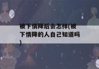 被下情降后会怎样(被下情降的人自己知道吗)