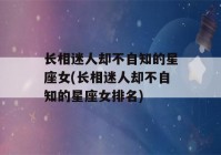 长相迷人却不自知的星座女(长相迷人却不自知的星座女排名)