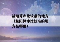 益阳看八字比较准的地方（益阳看八字比较准的地方在哪里）