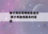 狮子男欣赏哪些星座女 狮子男娶得最多的星座