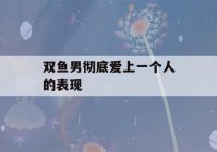 双鱼男彻底爱上一个人的表现(双鱼男彻底爱上一个人的表现是)