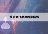 婚后会打老婆的星座男(打了老婆彻底伤了心怎么挽回)