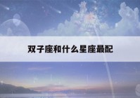 双子座和什么星座最配(双子座和什么星座最配做夫妻)