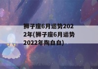 狮子座6月运势2022年(狮子座6月运势2022年陶白白)