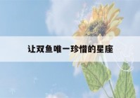 让双鱼唯一珍惜的星座(2023双鱼正缘出现的时间)