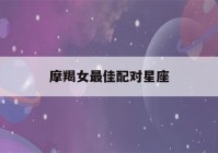 摩羯女最佳配对星座(摩羯女最佳配对星座女)