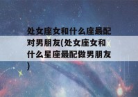 处女座女和什么座最配对男朋友(处女座女和什么星座最配做男朋友)