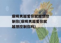 摩羯男越爱你就越想控制你(摩羯男越爱你就越想控制你吗)