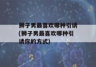 狮子男最喜欢哪种引诱(狮子男最喜欢哪种引诱你的方式)