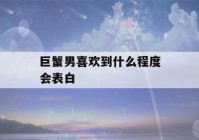 巨蟹男喜欢到什么程度会表白(巨蟹男喜欢到什么程度会表白你)