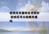 斩桃花夫妻和合术和好 斩桃花可以斩断夫妻吗