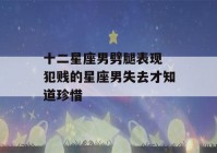 十二星座男劈腿表现 犯贱的星座男失去才知道珍惜