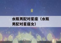 水瓶男配对星座（水瓶男配对星座女）