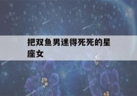 把双鱼男迷得死死的星座女(被双鱼女伤害的星座男)