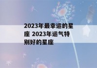 2023年最幸运的星座 2023年运气特别好的星座