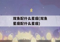 双鱼配什么星座(双鱼星座配什么星座)