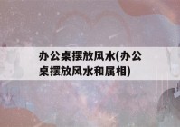 办公桌摆放风水(办公桌摆放风水和属相)