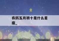 农历五月初十是什么星座_(1992年农历五月初十是什么星座)