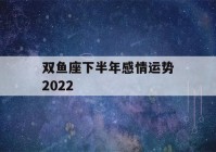 双鱼座下半年感情运势2022(双鱼座下半年感情运势2022男)