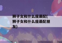 狮子女和什么座最配(狮子女和什么座最配朋友)