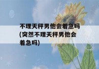 不理天秤男他会着急吗(突然不理天秤男他会着急吗)