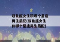 双鱼座女生跟哪个星座男生最配(双鱼座女生和哪个星座男生最配)