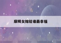 摩羯女嫁给谁最幸福(最终注定娶摩羯女的星座)