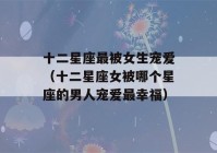 十二星座最被女生宠爱（十二星座女被哪个星座的男人宠爱最幸福）