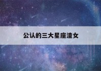 公认的三大星座渣女(公认的三大星座渣女排行榜)