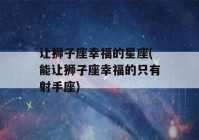 让狮子座幸福的星座(能让狮子座幸福的只有射手座)