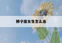 狮子座女生怎么追(狮子座女生怎么追金牛座男生)