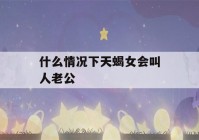 什么情况下天蝎女会叫人老公(天蝎座女生叫你老公)