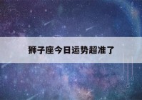 狮子座今日运势超准了(狮子座今日的最准运势星座)