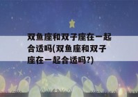 双鱼座和双子座在一起合适吗(双鱼座和双子座在一起合适吗?)