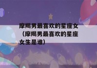 摩羯男最喜欢的星座女（摩羯男最喜欢的星座女生是谁）