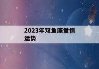 2023年双鱼座爱情运势(2023年双鱼座爱情运势)