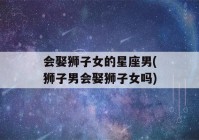 会娶狮子女的星座男(狮子男会娶狮子女吗)