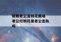 斩断老公滥桃花戴啥 老公烂桃花是老公出轨吗