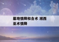 墓地情降和合术 湘西巫术情降