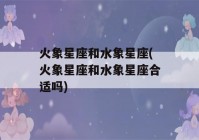 火象星座和水象星座(火象星座和水象星座合适吗)