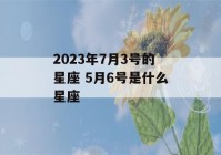 2023年7月3号的星座 5月6号是什么星座