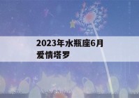 2023年水瓶座6月爱情塔罗(2021水瓶座六月爱情塔罗)