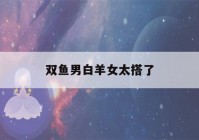 双鱼男白羊女太搭了(双鱼男白羊女太搭了豆瓣)