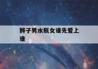 狮子男水瓶女谁先爱上谁