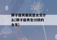 狮子座男最反感女生什么(狮子座男生讨厌的女生)