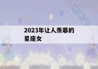 2023年让人羡慕的星座女(2023年哪个星座喜事连连)