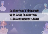 白羊座今年下半年的运势怎么样(白羊座今年下半年的运势怎么样啊)